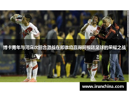 博卡青年与河床次回合激战在即谁将赢得阿根廷足球的荣耀之战