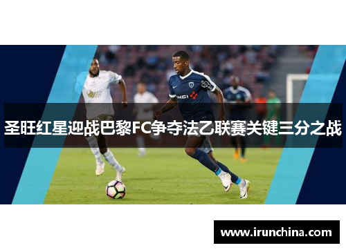 圣旺红星迎战巴黎FC争夺法乙联赛关键三分之战