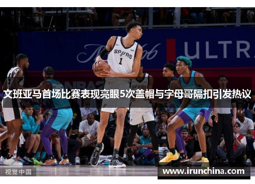文班亚马首场比赛表现亮眼5次盖帽与字母哥隔扣引发热议