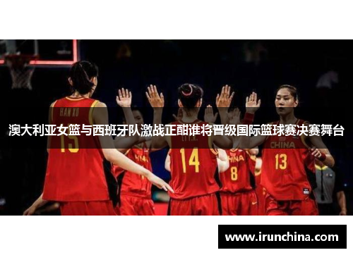 澳大利亚女篮与西班牙队激战正酣谁将晋级国际篮球赛决赛舞台